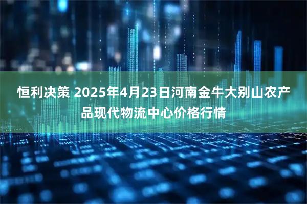 恒利决策 2025年4月23日河南金牛大别山农产品现代物流中心价格行情