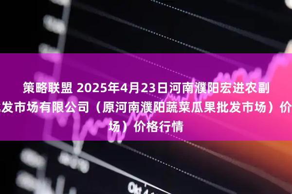 策略联盟 2025年4月23日河南濮阳宏进农副产品批发市场有限公司（原河南濮阳蔬菜瓜果批发市场）价格行情