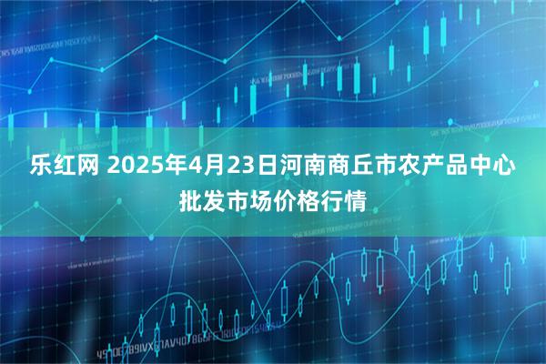 乐红网 2025年4月23日河南商丘市农产品中心批发市场价格行情