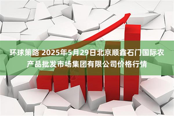 环球策路 2025年5月29日北京顺鑫石门国际农产品批发市场集团有限公司价格行情