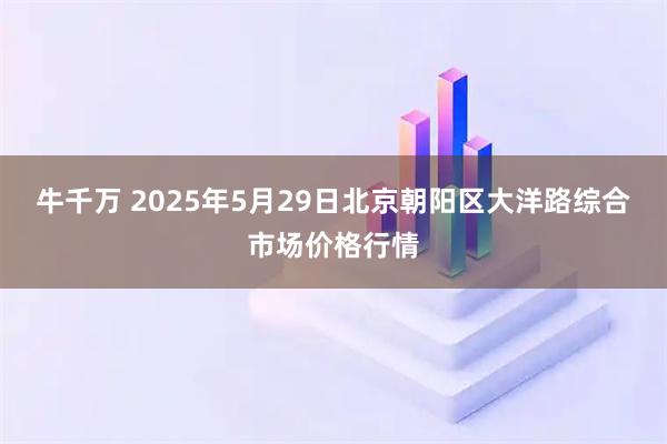 牛千万 2025年5月29日北京朝阳区大洋路综合市场价格行情