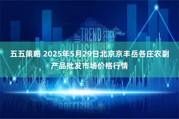 五五策略 2025年5月29日北京京丰岳各庄农副产品批发市场价格行情