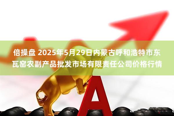 倍操盘 2025年5月29日内蒙古呼和浩特市东瓦窑农副产品批发市场有限责任公司价格行情