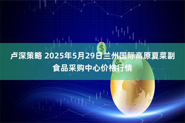 卢深策略 2025年5月29日兰州国际高原夏菜副食品采购中心价格行情
