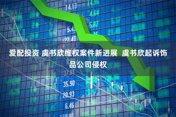 爱配投资 虞书欣维权案件新进展  虞书欣起诉饰品公司侵权