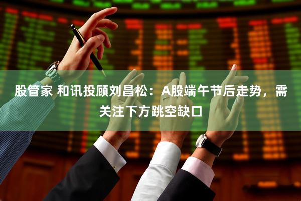 股管家 和讯投顾刘昌松：A股端午节后走势，需关注下方跳空缺口
