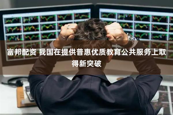 富邦配资 我国在提供普惠优质教育公共服务上取得新突破