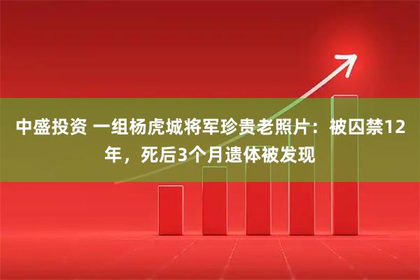 中盛投资 一组杨虎城将军珍贵老照片：被囚禁12年，死后3个月遗体被发现