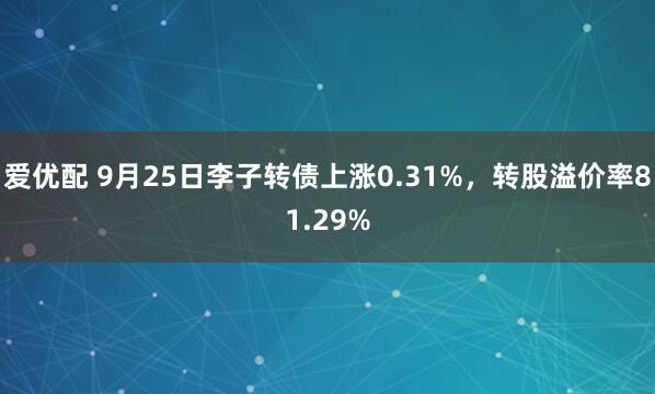 爱优配 9月25日李子转债上涨0.31%，转股溢价率81.29%