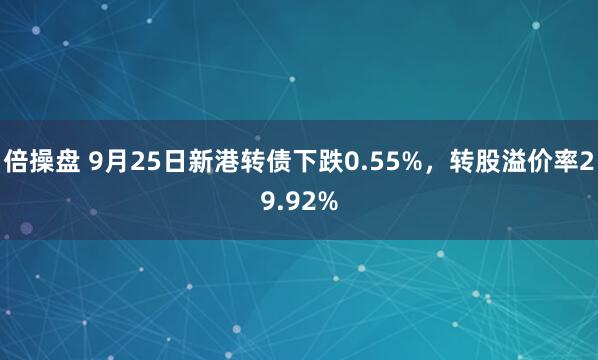 倍操盘 9月25日新港转债下跌0.55%，转股溢价率29.92%
