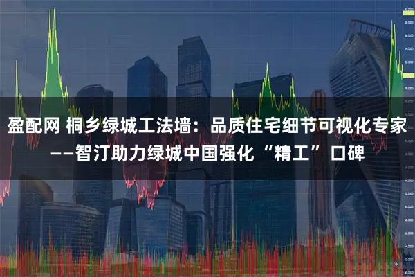 盈配网 桐乡绿城工法墙：品质住宅细节可视化专家——智汀助力绿城中国强化 “精工” 口碑