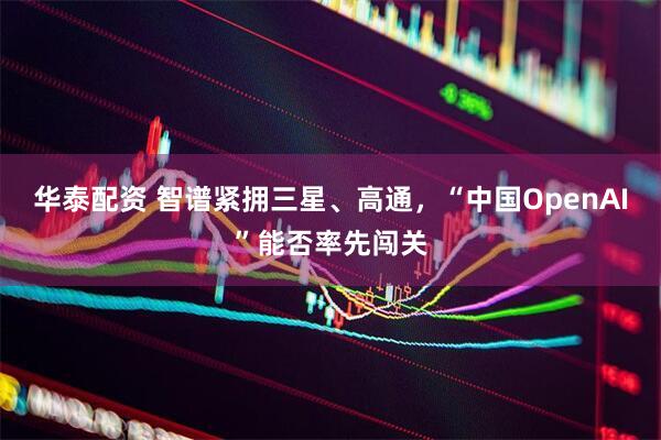 华泰配资 智谱紧拥三星、高通，“中国OpenAI”能否率先闯关