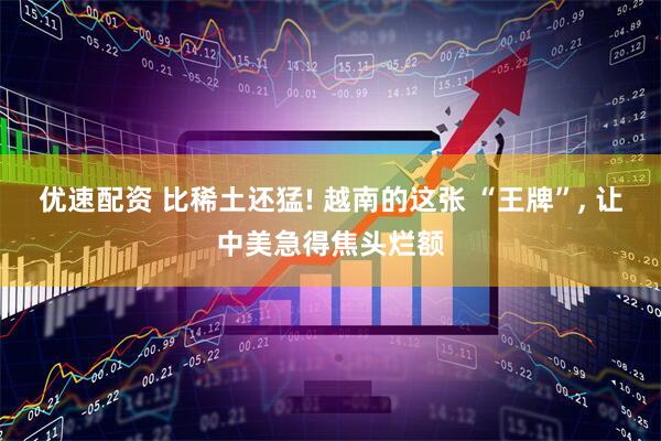 优速配资 比稀土还猛! 越南的这张 “王牌”, 让中美急得焦头烂额