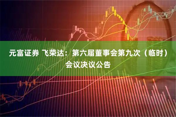 元富证券 飞荣达：第六届董事会第九次（临时）会议决议公告