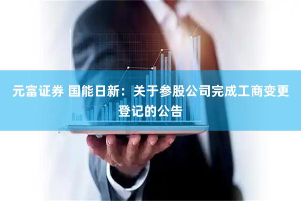 元富证券 国能日新：关于参股公司完成工商变更登记的公告
