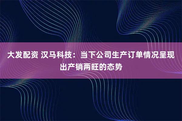 大发配资 汉马科技:当下公司生产订单情况呈现出产销两旺的态势
