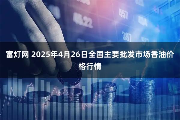 富灯网 2025年4月26日全国主要批发市场香油价格行情