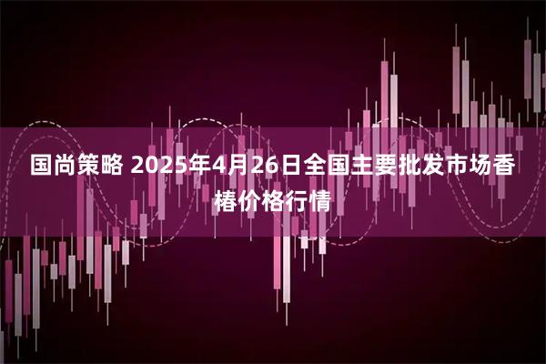 国尚策略 2025年4月26日全国主要批发市场香椿价格行情