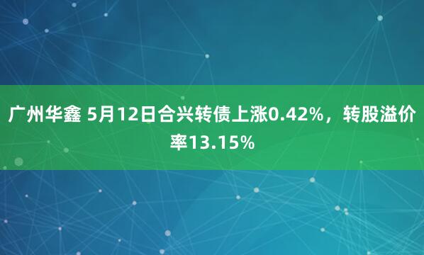 广州华鑫 5月12日合兴转债上涨0.42%，转股溢价率13.15%