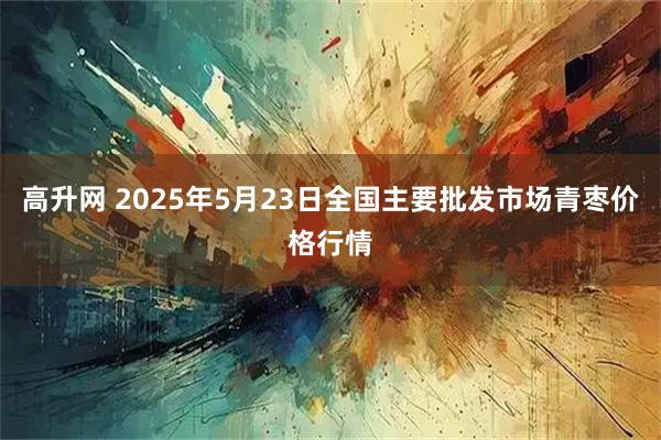 高升网 2025年5月23日全国主要批发市场青枣价格行情