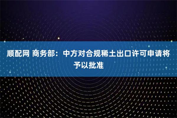 顺配网 商务部：中方对合规稀土出口许可申请将予以批准