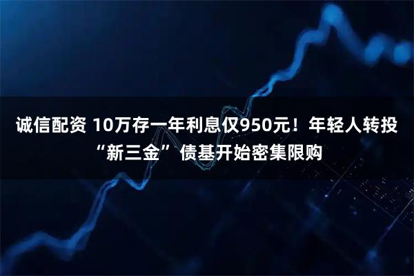 诚信配资 10万存一年利息仅950元！年轻人转投“新三金” 债基开始密集限购