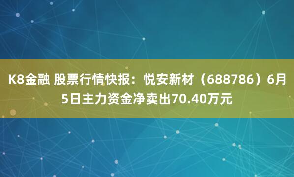 K8金融 股票行情快报：悦安新材（688786）6月5日主力资金净卖出70.40万元