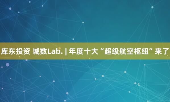 库东投资 城数Lab. | 年度十大“超级航空枢纽”来了