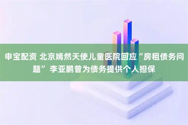 申宝配资 北京嫣然天使儿童医院回应“房租债务问题” 李亚鹏曾为债务提供个人担保