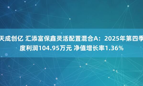 天成创亿 汇添富保鑫灵活配置混合A：2025年第四季度利润104.95万元 净值增长率1.36%