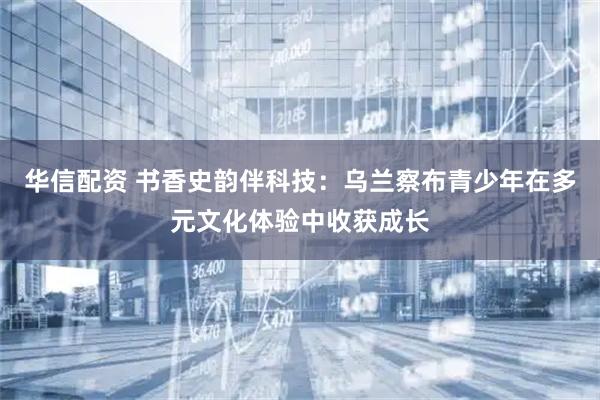 华信配资 书香史韵伴科技：乌兰察布青少年在多元文化体验中收获成长