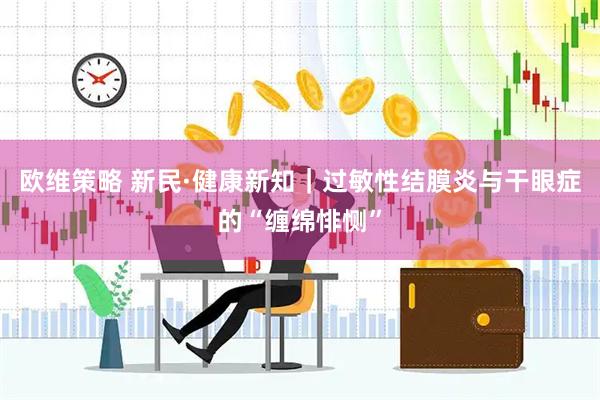 欧维策略 新民·健康新知｜过敏性结膜炎与干眼症的“缠绵悱恻”