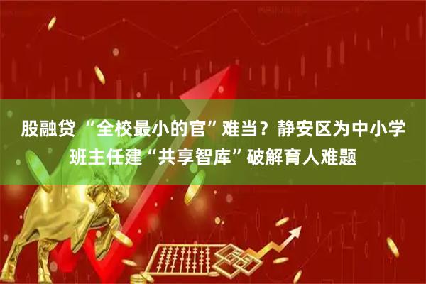 股融贷 “全校最小的官”难当？静安区为中小学班主任建“共享智库”破解育人难题