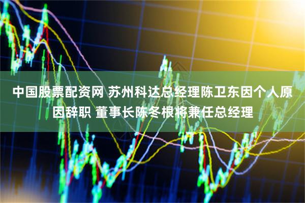 中国股票配资网 苏州科达总经理陈卫东因个人原因辞职 董事长陈冬根将兼任总经理