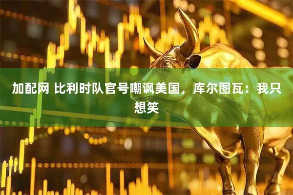 加配网 比利时队官号嘲讽美国,库尔图瓦:我只想笑