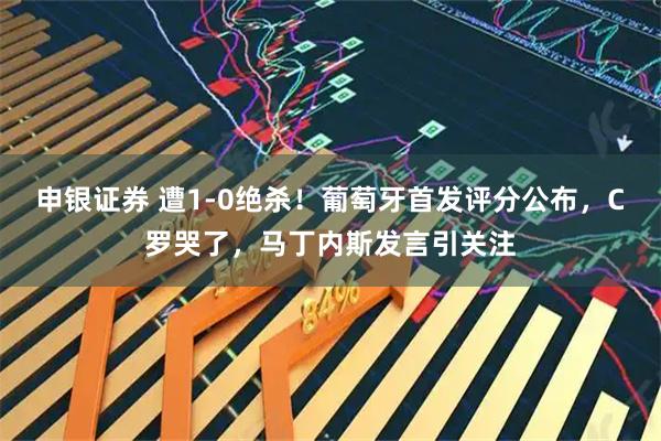 申银证券 遭1-0绝杀!葡萄牙首发评分公布,C罗哭了,马丁内斯发言引关注