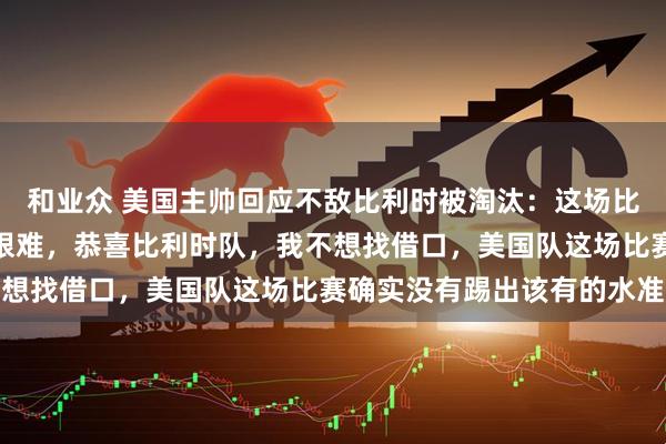 和业众 美国主帅回应不敌比利时被淘汰:这场比赛从一开始就打得异常艰难,恭喜比利时队,我不想找借口,美国队这场比赛确实没有踢出该有的水准